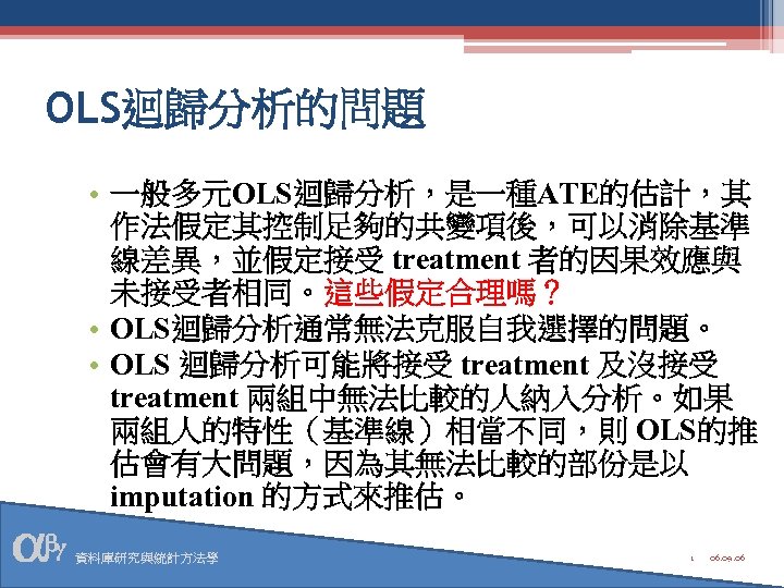 OLS迴歸分析的問題 • 一般多元OLS迴歸分析，是一種ATE的估計，其 作法假定其控制足夠的共變項後，可以消除基準 線差異，並假定接受 treatment 者的因果效應與 未接受者相同。這些假定合理嗎？ • OLS迴歸分析通常無法克服自我選擇的問題。 • OLS 迴歸分析可能將接受 treatment