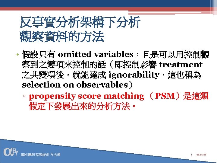 反事實分析架構下分析 觀察資料的方法 • 假設只有 omitted variables，且是可以用控制觀 察到之變項來控制的話（即控制影響 treatment 之共變項後，就能達成 ignorability，這也稱為 selection on observables） ▫