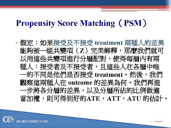 Propensity Score Matching（PSM） • 假定：如果接受及不接受 treatment 兩種人的差異 能夠被一組共變項（Z）完美解釋，那麼我們就可 以用這些共變項進行分層配對，使得每層內有兩 種人：接受者及不接受者，且這些人在各層中唯 一的不同是他們是否接受 treatment。然後，我們 觀察這兩種人在 outcome