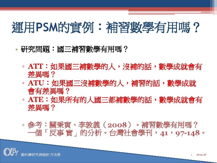 運用PSM的實例：補習數學有用嗎？ • 研究問題：國三補習數學有用嗎？ ▫ ATT：如果國三補數學的人，沒補的話，數學成就會有 差異嗎？ ▫ ATU：如果國三沒補數學的人，補習的話，數學成就 會有差異嗎？ ▫ ATE：如果所有的人國三都補數學的話，數學成就會有 差異嗎？ ▫ 參考：關秉寅、李敦義（2008）。補習數學有用嗎？