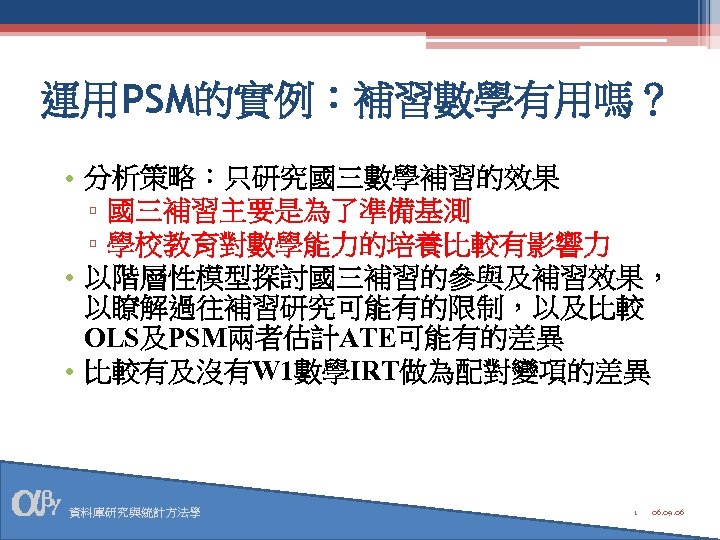 運用PSM的實例：補習數學有用嗎？ • 分析策略：只研究國三數學補習的效果 ▫ 國三補習主要是為了準備基測 ▫ 學校教育對數學能力的培養比較有影響力 • 以階層性模型探討國三補習的參與及補習效果， 以瞭解過往補習研究可能有的限制，以及比較 OLS及PSM兩者估計ATE可能有的差異 • 比較有及沒有W 1數學IRT做為配對變項的差異