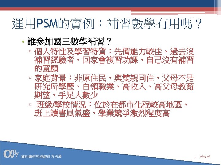 運用PSM的實例：補習數學有用嗎？ • 誰參加國三數學補習？ ▫ 個人特性及學習特質：先備能力較佳、過去沒 補習經驗者、回家會複習功課、自己沒有補習 的意願 ▫ 家庭背景：非原住民、與雙親同住、父母不是 研究所學歷、白領職業、高收入、高父母教育 期望、手足人數少 ▫ 班級/學校情況：位於在都市化程較高地區、 班上讀書風氣盛、學業競爭激烈程度高