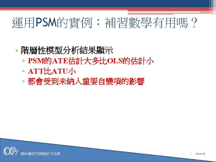 運用PSM的實例：補習數學有用嗎？ • 階層性模型分析結果顯示 ▫ PSM的ATE估計大多比OLS的估計小 ▫ ATT比ATU小 ▫ 都會受到未納入重要自變項的影響 資料庫研究與統計方法學 1 06. 09. 06