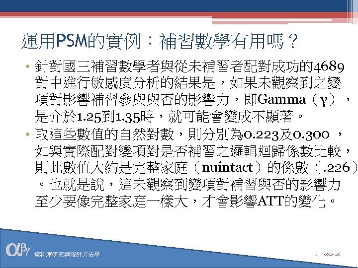 運用PSM的實例：補習數學有用嗎？ • 針對國三補習數學者與從未補習者配對成功的4689 對中進行敏感度分析的結果是，如果未觀察到之變 項對影響補習參與與否的影響力，即Gamma（γ）， 是介於 1. 25到 1. 35時，就可能會變成不顯著。 • 取這些數值的自然對數，則分別為 0. 223及0.