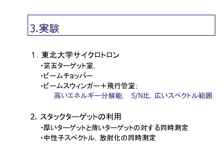 3. 実験 １．東北大学サイクロトロン 　　・第五ターゲット室， 　　・ビームチョッパー 　　・ビームスウィンガー＋飛行管室； 　　　　　高いエネルギー分解能，　S/N比，広いスペクトル範囲 2. スタックターゲットの利用 　　・厚いターゲットと薄いターゲットの対する同時測定 　　・中性子スペクトル，放射化の同時測定 