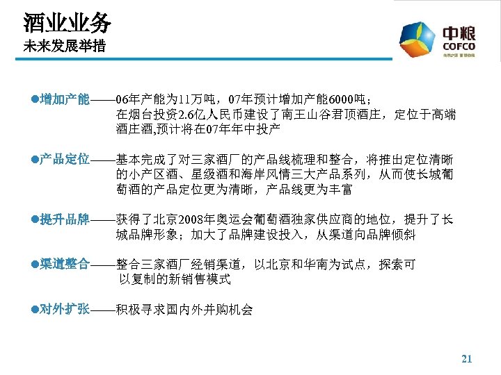 酒业业务 未来发展举措 l增加产能—— 06年产能为 11万吨，07年预计增加产能 6000吨； 在烟台投资2. 6亿人民币建设了南王山谷君顶酒庄，定位于高端 酒庄酒, 预计将在 07年年中投产 l产品定位——基本完成了对三家酒厂的产品线梳理和整合，将推出定位清晰 的小产区酒、星级酒和海岸风情三大产品系列，从而使长城葡 萄酒的产品定位更为清晰，产品线更为丰富