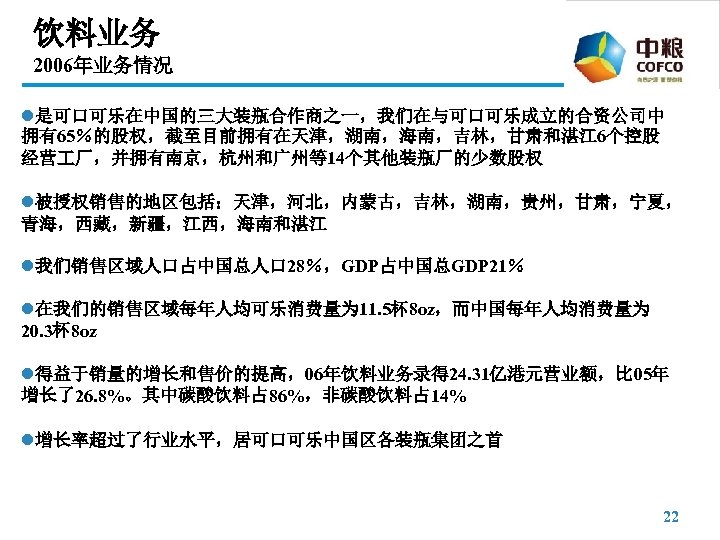 饮料业务 2006年业务情况 l是可口可乐在中国的三大装瓶合作商之一，我们在与可口可乐成立的合资公司中 拥有65％的股权，截至目前拥有在天津，湖南，海南，吉林，甘肃和湛江 6个控股 经营 厂，并拥有南京，杭州和广州等14个其他装瓶厂的少数股权 l被授权销售的地区包括：天津，河北，内蒙古，吉林，湖南，贵州，甘肃，宁夏， 青海，西藏，新疆，江西，海南和湛江 l我们销售区域人口占中国总人口 28％，GDP占中国总GDP 21％ l在我们的销售区域每年人均可乐消费量为 11.