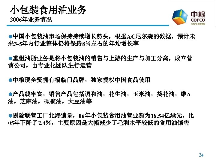 小包装食用油业务 2006年业务情况 l中国小包装油市场保持持续增长势头，根据AC尼尔森的数据，预计未 来 3 -5年内行业整体仍将保持8％左右的年均增长率 l重组油脂业务是将小包装油的销售与上游的生产与加 分离，成立营 销公司，由专业化团队进行运营 l中粮现全资拥有福临门品牌，独家授权中国食品使用 l产品线丰富，销售产品包括调和油，花生油，玉米油，葵花油，维A 油，芝麻油，橄榄油，大豆油等 l剔除联营 厂北海销量，06年小包装食用油营业额为