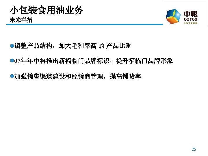 小包装食用油业务 未来举措 l调整产品结构，加大毛利率高 的 产品比重 l 07年年中将推出新福临门品牌标识，提升福临门品牌形象 l加强销售渠道建设和经销商管理，提高铺货率 25 