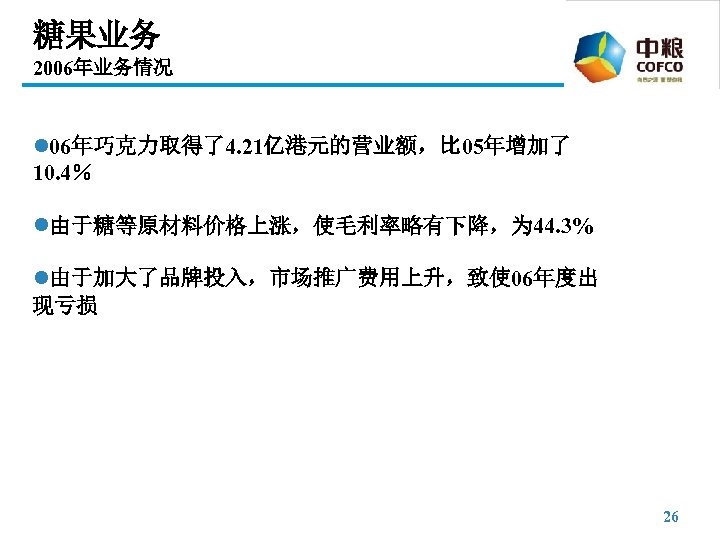 糖果业务 2006年业务情况 l 06年巧克力取得了4. 21亿港元的营业额，比 05年增加了 10. 4％ l由于糖等原材料价格上涨，使毛利率略有下降，为 44. 3% l由于加大了品牌投入，市场推广费用上升，致使 06年度出 现亏损