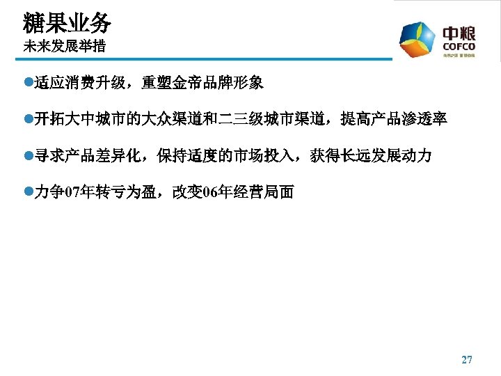 糖果业务 未来发展举措 l适应消费升级，重塑金帝品牌形象 l开拓大中城市的大众渠道和二三级城市渠道，提高产品渗透率 l寻求产品差异化，保持适度的市场投入，获得长远发展动力 l力争07年转亏为盈，改变 06年经营局面 27 