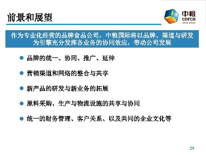 前景和展望 作为专业化经营的品牌食品公司，中粮国际将以品牌、渠道与研发 为引擎充分发挥各业务的协同效应，带动公司发展 l 品牌的统一、协同、推广、延伸 l 营销渠道和网络的整合与共享 l 新产品的研发与新业务的拓展 l 原料采购、生产与物流设施的共享与协同 l 统一的财务管理、客户关系、以及共同的企业文化等 29