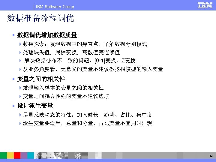 IBM Software Group 数据准备流程调优 § 数据调优增加数据质量 4数据探索：发现数据中的异常点，了解数据分别模式 4处理缺失值，属性变换，离散值变连续值 4 解决数据分布不一致的问题，[0 -1]变换、Z变换 4从业务角度看，无意义的变量不建议做挖掘模型的输入变量 § 变量之间的相关性