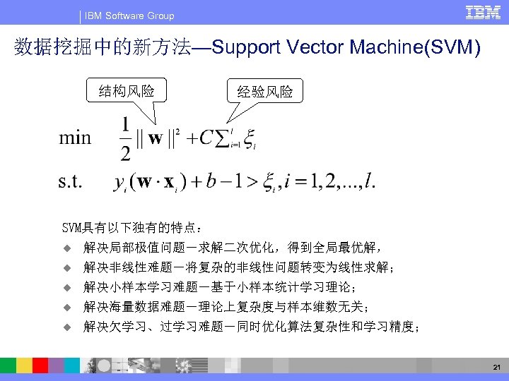 IBM Software Group 数据挖掘中的新方法—Support Vector Machine(SVM) 结构风险 经验风险 SVM具有以下独有的特点： u 解决局部极值问题－求解二次优化，得到全局最优解， u 解决非线性难题－将复杂的非线性问题转变为线性求解； u
