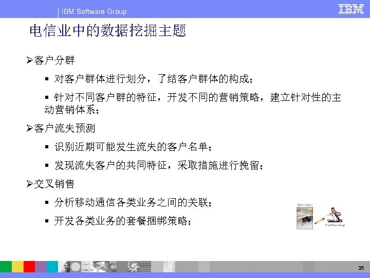 IBM Software Group 电信业中的数据挖掘主题 Ø客户分群 § 对客户群体进行划分，了结客户群体的构成； § 针对不同客户群的特征，开发不同的营销策略，建立针对性的主 动营销体系； Ø客户流失预测 § 识别近期可能发生流失的客户名单； §