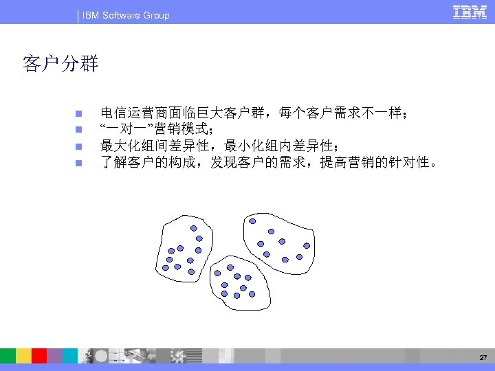 IBM Software Group 客户分群 n n 电信运营商面临巨大客户群，每个客户需求不一样； “一对一”营销模式； 最大化组间差异性，最小化组内差异性； 了解客户的构成，发现客户的需求，提高营销的针对性。 27 