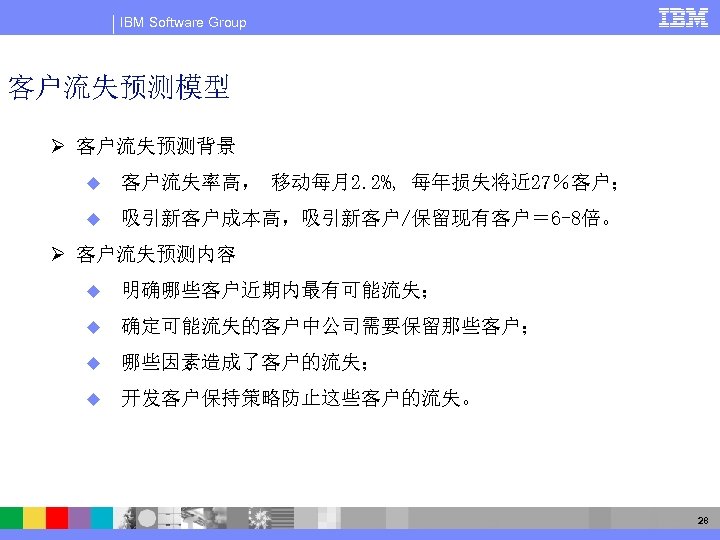 IBM Software Group 客户流失预测模型 Ø 客户流失预测背景 u 客户流失率高， 移动每月2. 2%, 每年损失将近 27％客户； u 吸引新客户成本高，吸引新客户/保留现有客户＝