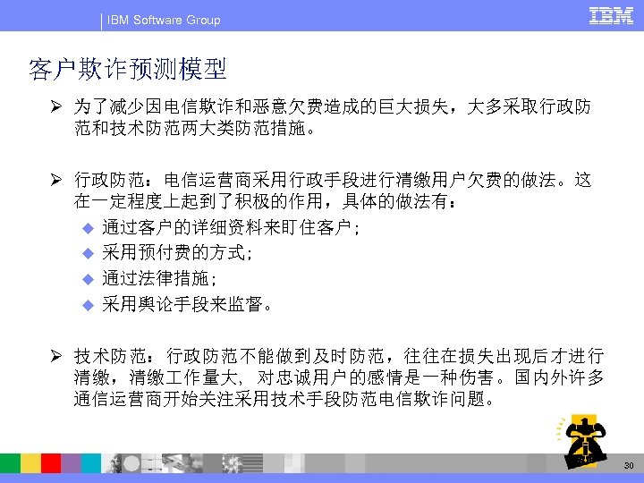 IBM Software Group 客户欺诈预测模型 Ø 为了减少因电信欺诈和恶意欠费造成的巨大损失，大多采取行政防 范和技术防范两大类防范措施。 Ø 行政防范：电信运营商采用行政手段进行清缴用户欠费的做法。这 在一定程度上起到了积极的作用，具体的做法有： u 通过客户的详细资料来盯住客户; u 采用预付费的方式;