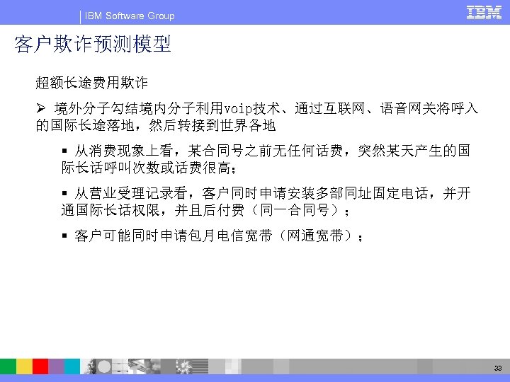 IBM Software Group 客户欺诈预测模型 超额长途费用欺诈 Ø 境外分子勾结境内分子利用voip技术、通过互联网、语音网关将呼入 的国际长途落地，然后转接到世界各地 § 从消费现象上看，某合同号之前无任何话费，突然某天产生的国 际长话呼叫次数或话费很高； § 从营业受理记录看，客户同时申请安装多部同址固定电话，并开 通国际长话权限，并且后付费（同一合同号）；