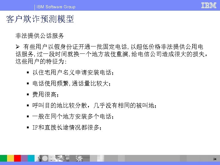 IBM Software Group 客户欺诈预测模型 非法提供公话服务 Ø 有些用户以假身份证开通一批固定电话, 以超低价格非法提供公用电 话服务, 过一段时间就换一个地方故伎重演, 给电信公司造成很大的损失， 这些用户的特征为: § 以住宅用户名义申请安装电话；