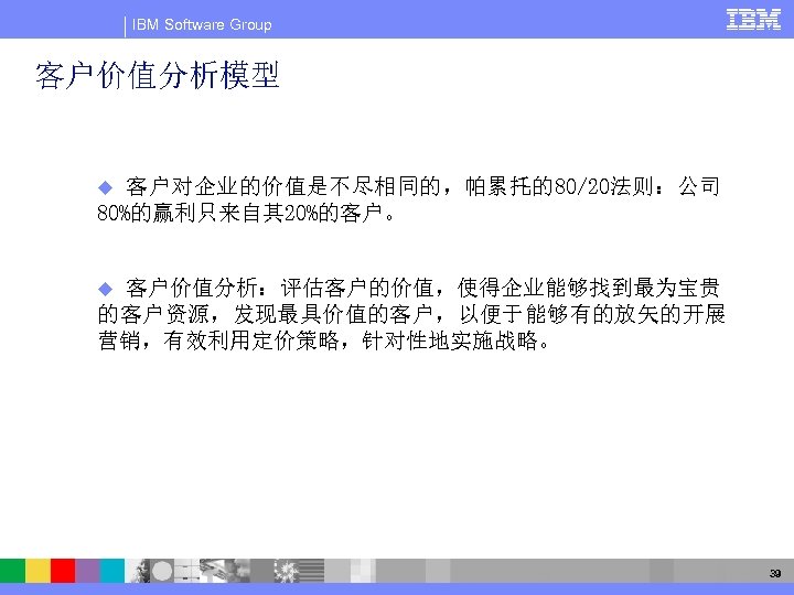 IBM Software Group 客户价值分析模型 客户对企业的价值是不尽相同的，帕累托的80/20法则：公司 80%的赢利只来自其 20%的客户。 u 客户价值分析：评估客户的价值，使得企业能够找到最为宝贵 的客户资源，发现最具价值的客户，以便于能够有的放矢的开展 营销，有效利用定价策略，针对性地实施战略。 u 39 