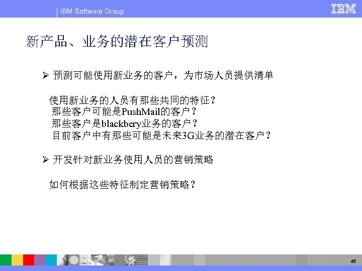 IBM Software Group 新产品、业务的潜在客户预测 Ø 预测可能使用新业务的客户，为市场人员提供清单 使用新业务的人员有那些共同的特征？ 那些客户可能是Push. Mail的客户？ 那些客户是blackbery业务的客户？ 目前客户中有那些可能是未来 3 G业务的潜在客户？ Ø