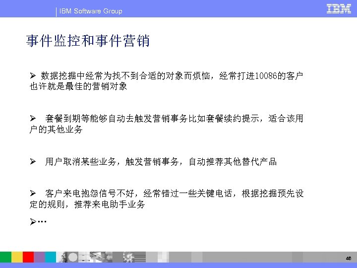 IBM Software Group 事件监控和事件营销 Ø 数据挖掘中经常为找不到合适的对象而烦恼，经常打进 10086的客户 也许就是最佳的营销对象 Ø 套餐到期等能够自动去触发营销事务比如套餐续约提示，适合该用 户的其他业务 Ø 用户取消某些业务，触发营销事务，自动推荐其他替代产品 Ø