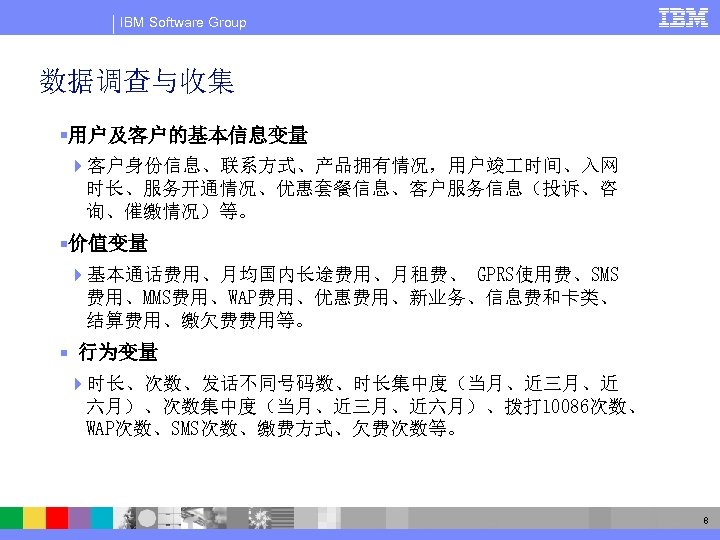 IBM Software Group 数据调查与收集 §用户及客户的基本信息变量 4客户身份信息、联系方式、产品拥有情况，用户竣 时间、入网 时长、服务开通情况、优惠套餐信息、客户服务信息（投诉、咨 询、催缴情况）等。 §价值变量 4基本通话费用、月均国内长途费用、月租费、 GPRS使用费、SMS 费用、MMS费用、WAP费用、优惠费用、新业务、信息费和卡类、 结算费用、缴欠费费用等。