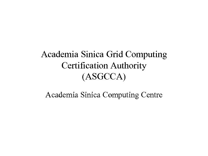 Academia Sinica Grid Computing Certification Authority (ASGCCA) Academia Sinica Computing Centre 