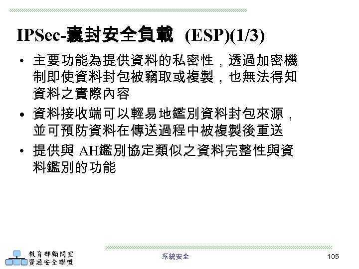 IPSec-囊封安全負載 (ESP)(1/3) • 主要功能為提供資料的私密性，透過加密機 制即使資料封包被竊取或複製，也無法得知 資料之實際內容 • 資料接收端可以輕易地鑑別資料封包來源， 並可預防資料在傳送過程中被複製後重送 • 提供與 AH鑑別協定類似之資料完整性與資 料鑑別的功能 系統安全