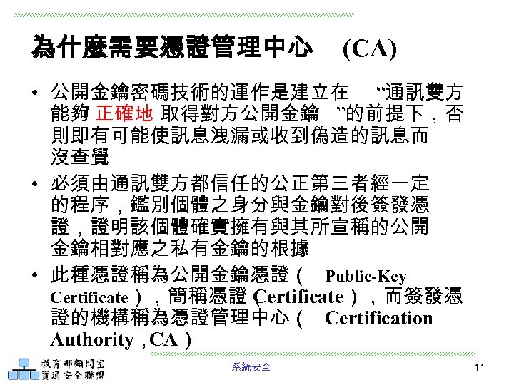 為什麼需要憑證管理中心 (CA) • 公開金鑰密碼技術的運作是建立在 “通訊雙方 能夠 正確地 取得對方公開金鑰 ”的前提下，否 則即有可能使訊息洩漏或收到偽造的訊息而 沒查覺 • 必須由通訊雙方都信任的公正第三者經一定 的程序，鑑別個體之身分與金鑰對後簽發憑