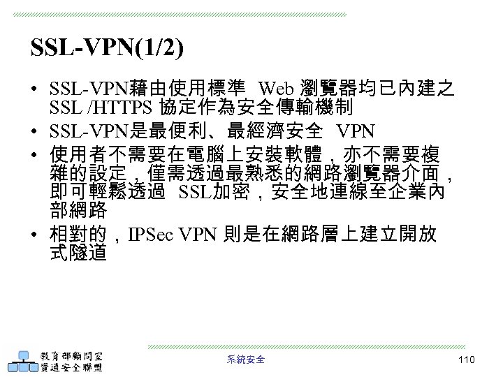 SSL-VPN(1/2) • SSL-VPN藉由使用標準 Web 瀏覽器均已內建之 SSL /HTTPS 協定作為安全傳輸機制 • SSL-VPN是最便利、最經濟安全 VPN • 使用者不需要在電腦上安裝軟體，亦不需要複 雜的設定，僅需透過最熟悉的網路瀏覽器介面，