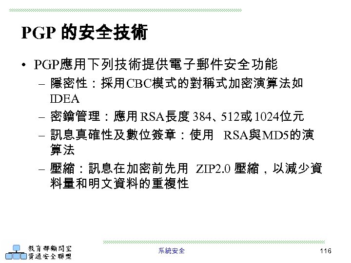 PGP 的安全技術 • PGP應用下列技術提供電子郵件安全功能 – 隱密性：採用CBC模式的對稱式加密演算法如 IDEA – 密鑰管理：應用 RSA長度 384、 512或 1024位元 –