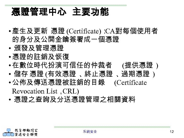 憑證管理中心 主要功能 • 產生及更新 憑證 (Certificate)： CA對每個使用者 的身分及公開金鑰簽署成一個憑證 • 頒發及管理憑證 • 憑證的註銷及恢復 • 在數位時代扮演可信任的仲裁者
