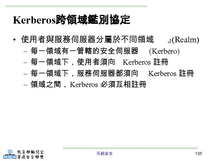 Kerberos跨領域鑑別協定 • 使用者與服務伺服器分屬於不同領域 – – 』 (Realm) 每一領域有一管轄的安全伺服器 (Kerbero) 每一領域下，使用者須向 Kerberos 註冊 每一領域下，服務伺服器都須向 Kerberos