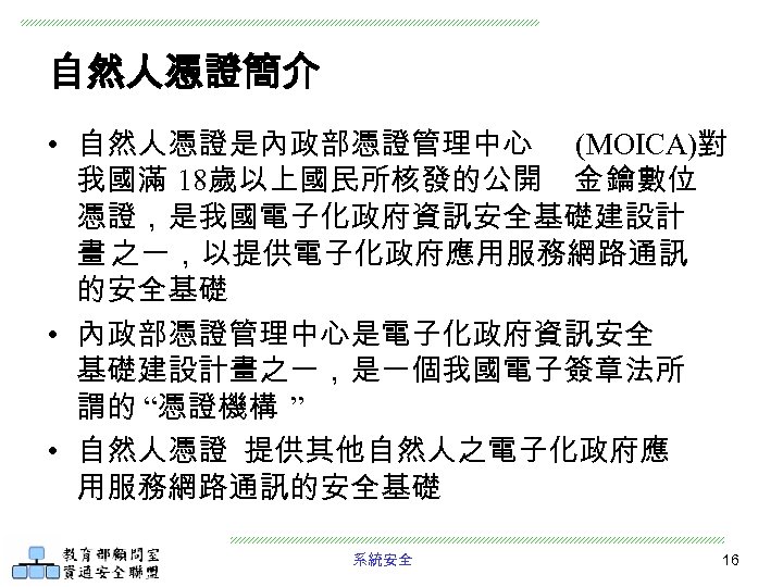 自然人憑證簡介 • 自然人憑證是內政部憑證管理中心 (MOICA)對 我國滿 18歲以上國民所核發的公開 金 鑰數位 憑證，是我國電子化政府資訊安全基礎建設計 畫 之一，以提供電子化政府應用服務網路通訊 的安全基礎 • 內政部憑證管理中心是電子化政府資訊安全