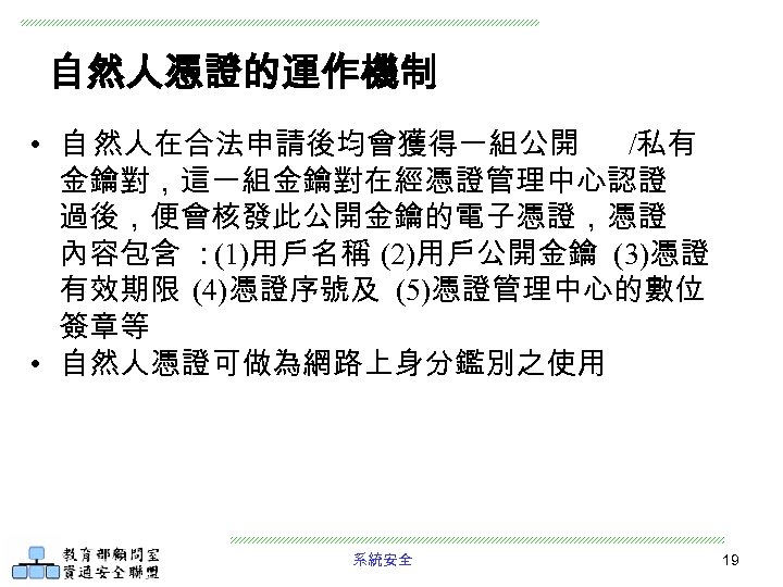 自然人憑證的運作機制 • 自 然人在合法申請後均會獲得一組公開 /私有 金鑰對，這一組金鑰對在經憑證管理中心認證 過後，便會核發此公開金鑰的電子憑證，憑證 內容包含 ： (1)用戶名稱 (2)用戶公開金鑰 (3)憑證 有效期限 (4)憑證序號及