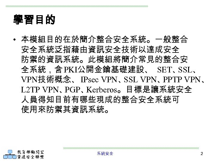 學習目的 • 本模組目的在於簡介整合安全系統。一般整合 安全系統泛指藉由資訊安全技術以達成安全 防禦的資訊系統。此模組將簡介常見的整合安 全系統，含 PKI公開金鑰基礎建設、 SET、 SSL、 VPN技術概念、 IPsec VPN、 SSL VPN、