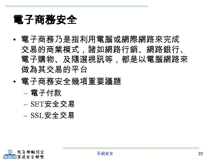 電子商務安全 • 電子商務乃是指利用電腦或網際網路來完成 交易的商業模式，諸如網路行銷、網路銀行、 電子購物、及隨選視訊等，都是以電腦網路來 做為其交易的平台 • 電子商務安全幾項重要議題 – 電子付款 – SET安全交易 – SSL安全交易
