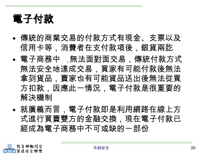 電子付款 • 傳統的商業交易的付款方式有現金、支票以及 信用卡等，消費者在支付款項後，銀貨兩訖 • 電子商務中 ， 無法面對面交易，傳統付款方式 無法安全地達成交易，買家有可能付款後無法 拿到貨品，賣家也有可能貨品送出後無法從買 方扣款，因應此一情況，電子付款是很重要的 解決機制 • 就廣義而言，電子付款即是利用網路在線上方