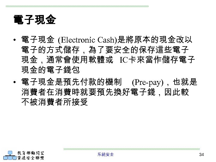 電子現金 • 電子現金 (Electronic Cash)是將原本的現金改以 電子的方式儲存，為了要安全的保存這些電子 現金，通常會使用軟體或 IC卡來當作儲存電子 現金的電子錢包 • 電子現金是預先付款的機制 (Pre-pay)，也就是 消費者在消費時就要預先換好電子錢，因此較 不被消費者所接受