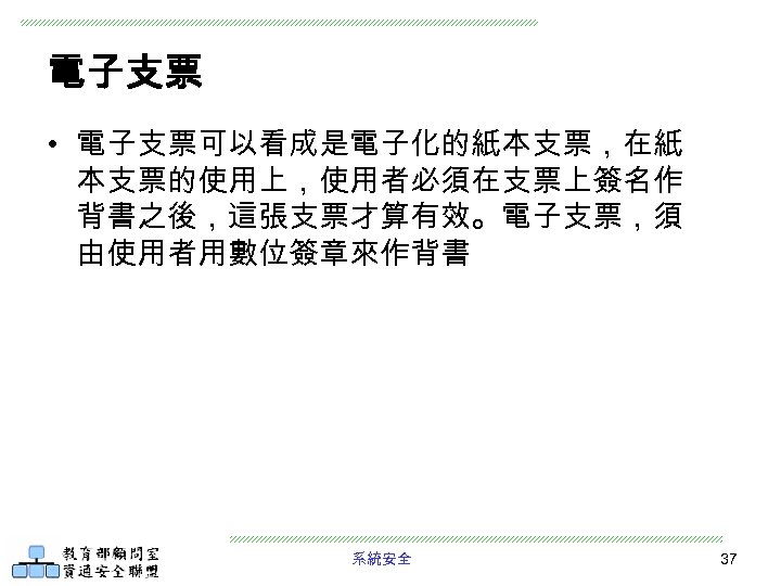 電子支票 • 電子支票可以看成是電子化的紙本支票，在紙 本支票的使用上，使用者必須在支票上簽名作 背書之後，這張支票才算有效。電子支票，須 由使用者用數位簽章來作背書 系統安全 37 