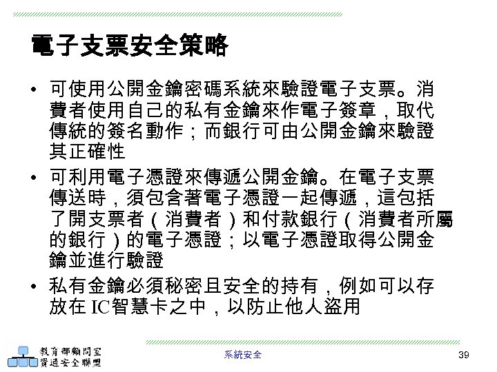 電子支票安全策略 • 可使用公開金鑰密碼系統來驗證電子支票。消 費者使用自己的私有金鑰來作電子簽章，取代 傳統的簽名動作；而銀行可由公開金鑰來驗證 其正確性 • 可利用電子憑證來傳遞公開金鑰。在電子支票 傳送時，須包含著電子憑證一起傳遞，這包括 了開支票者（消費者）和付款銀行（消費者所屬 的銀行）的電子憑證；以電子憑證取得公開金 鑰並進行驗證 • 私有金鑰必須秘密且安全的持有，例如可以存