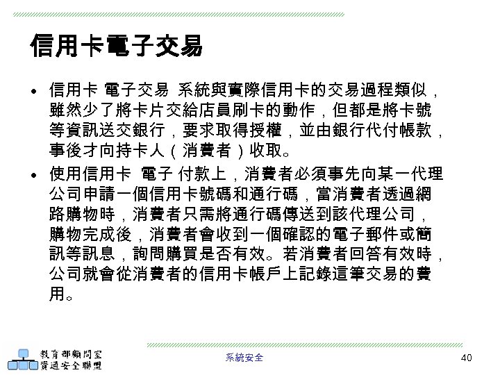信用卡電子交易 • 信用卡 電子交易 系統與實際信用卡的交易過程類似， 雖然少了將卡片交給店員刷卡的動作，但都是將卡號 等資訊送交銀行，要求取得授權，並由銀行代付帳款， 事後才向持卡人（消費者）收取。 • 使用信用卡 電子 付款上，消費者必須事先向某一代理 公司申請一個信用卡號碼和通行碼，當消費者透過網 路購物時，消費者只需將通行碼傳送到該代理公司，