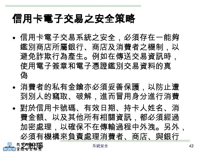 信用卡電子交易之安全策略 • 信用卡電子交易系統之安全，必須存在一能夠 鑑別商店所屬銀行、商店及消費者之機制，以 避免詐欺行為產生。例如在傳送交易資訊時， 使用電子簽章和電子憑證鑑別交易資料的真 偽 • 消費者的私有金鑰亦必須妥善保護，以防止遭 到別人的竊取、破解，進而冒用身分進行消費 • 對於信用卡號碼、有效日期、持卡人姓名、消 費金額、以及其他所有相關資訊，都必須經過 加密處理，以確保不在傳輸過程中外洩。另外，