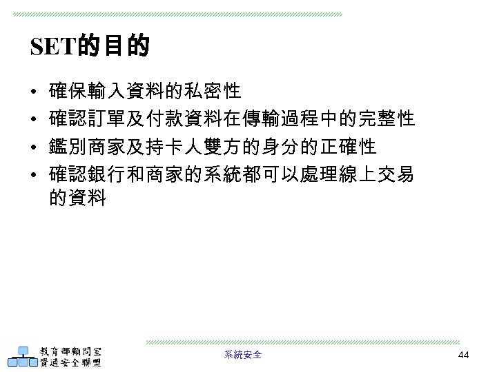 SET的目的 • • 確保輸入資料的私密性 確認訂單及付款資料在傳輸過程中的完整性 鑑別商家及持卡人雙方的身分的正確性 確認銀行和商家的系統都可以處理線上交易 的資料 系統安全 44 