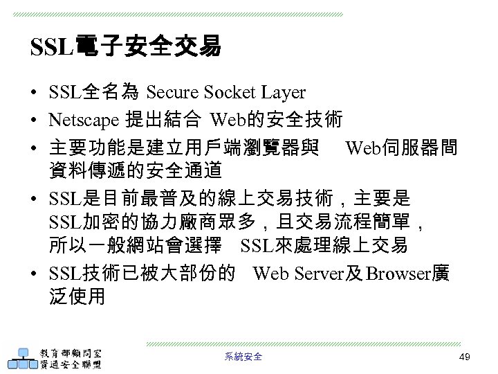 SSL電子安全交易 • SSL全名為 Secure Socket Layer • Netscape 提出結合 Web的安全技術 • 主要功能是建立用戶端瀏覽器與 Web伺服器間 資料傳遞的安全通道