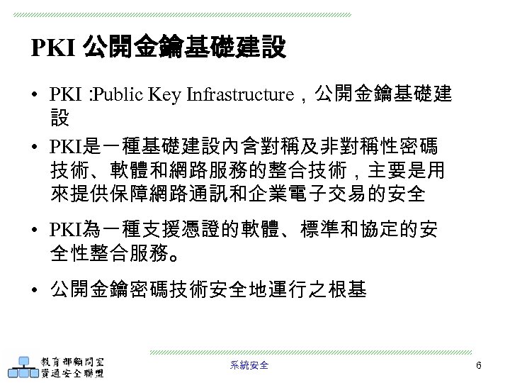 PKI 公開金鑰基礎建設 • PKI： Public Key Infrastructure，公開金鑰基礎建 設 • PKI是一種基礎建設內含對稱及非對稱性密碼 技術、軟體和網路服務的整合技術，主要是用 來提供保障網路通訊和企業電子交易的安全 • PKI為一種支援憑證的軟體、標準和協定的安