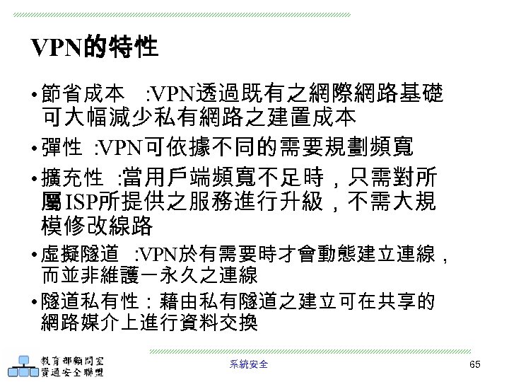 VPN的特性 • 節省成本 ： VPN透過既有之網際網路基礎 可大幅減少私有網路之建置成本 • 彈性 ： VPN可依據不同的需要規劃頻寬 • 擴充性 ： 當用戶端頻寬不足時，只需對所