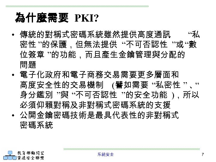 為什麼需要 PKI? • 傳統的對稱式密碼系統雖然提供高度通訊 “私 密性 ”的保護，但無法提供 “不可否認性 ”或 “數 位簽章 ”的功能，而且產生金鑰管理與分配的 問題 •